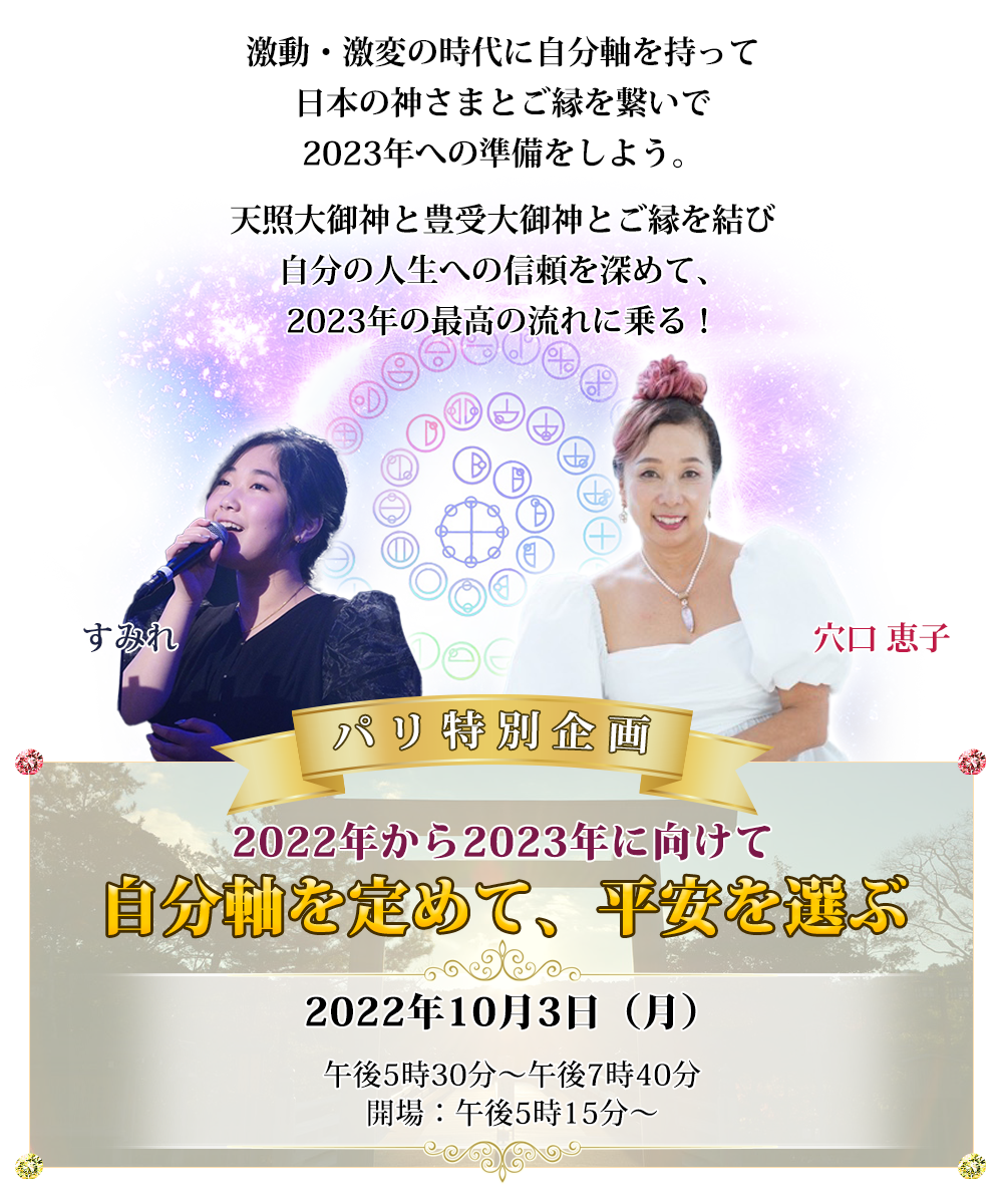 2022年から2023年に向けて
パリ特別企画
【自分軸を定めて、平安を選ぶ】

激動・激変の時代に自分軸を持って、
日本の神さまとご縁を繋いで、
2023年への準備をしよう。

天照大御神と豊受大御神とご縁を結び
自分の人生への信頼を深めて、
2023年の最高の流れに乗る！

2022年10月3日（月）
午後5時30分〜午後7時40分
開場：午後5時15分〜
